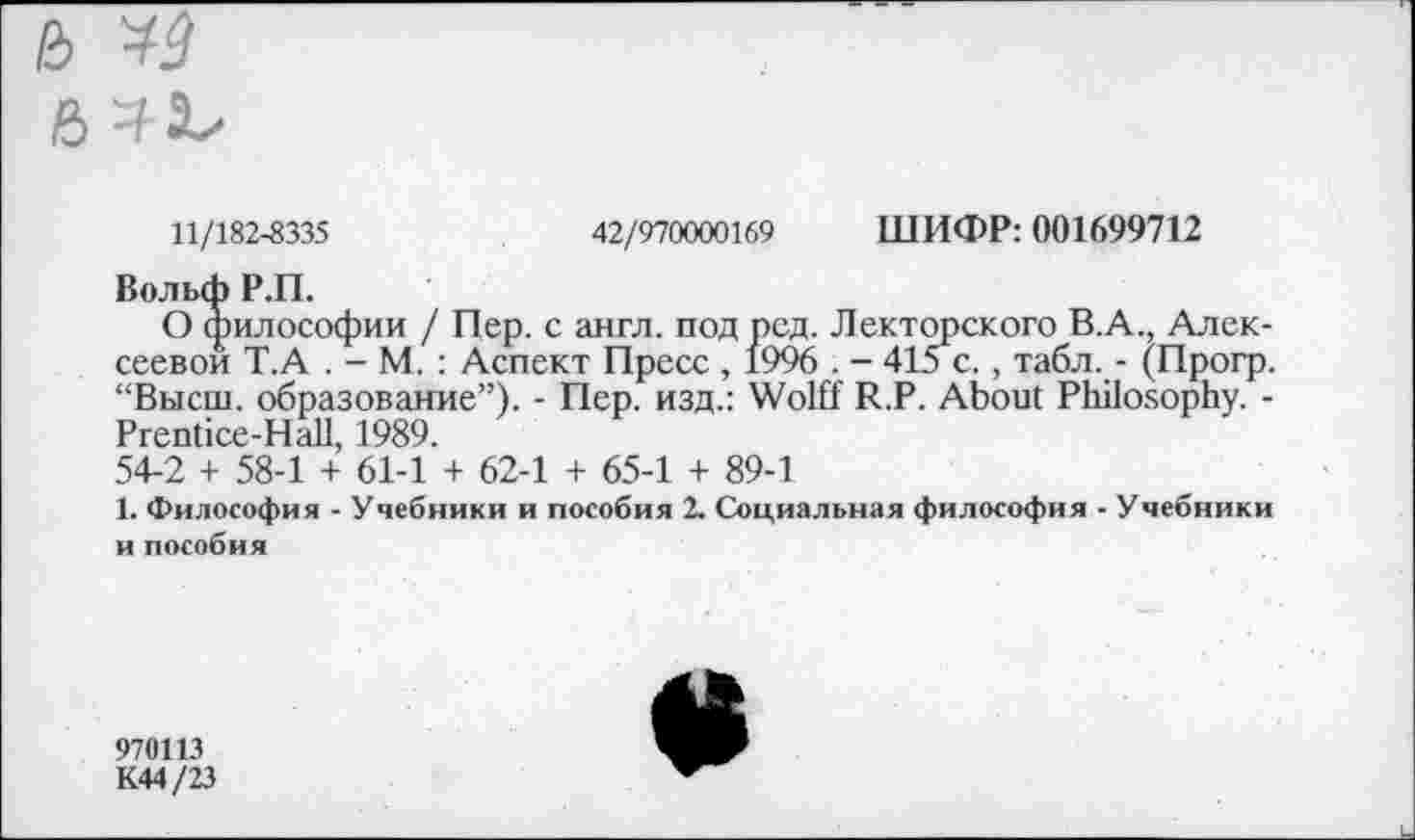 ﻿11/182-8335
42/970000169 ШИФР: 001699712
Вольф Р.П.
О философии / Пер. с англ, под рсд. Лекторского В.А., Алексеевой Т.А . - М.: Аспект Пресс , 1996 . - 415 с., табл. - (Прогр. “Высш, образование”). - Пер. изд.: Wolff R.P. About Philosophy. -Prentice-Hall, 1989.
54-2 + 58-1 + 61-1 + 62-1 + 65-1 + 89-1
1. Философия - Учебники и пособия 2. Социальная философия - Учебники и пособия
970113
К44/23